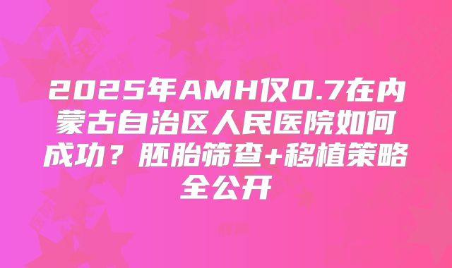 2025年AMH仅0.7在内蒙古自治区人民医院如何成功?胚胎筛查+移植策略全公开