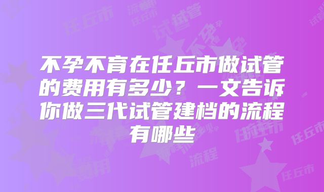 不孕不育在任丘市做试管的费用有多少?一文告诉你做三代试管建档的流程有哪些