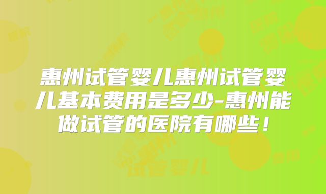 惠州试管婴儿惠州试管婴儿基本费用是多少-惠州能做试管的医院有哪些！