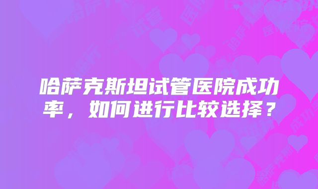 哈萨克斯坦试管医院成功率，如何进行比较选择？