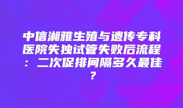中信湘雅生殖与遗传专科医院失独试管失败后流程:二次促排间隔多久最佳?