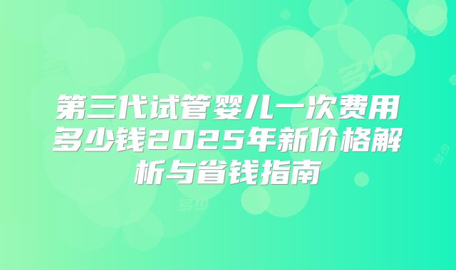 第三代试管婴儿一次费用多少钱2025年新价格解析与省钱指南