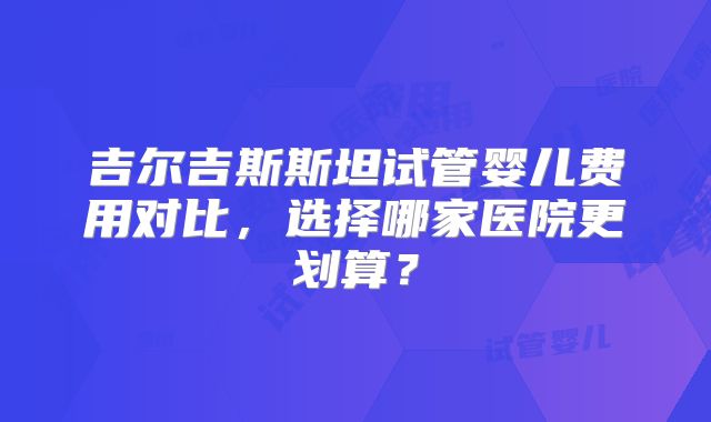 吉尔吉斯斯坦试管婴儿费用对比,选择哪家医院更划算?