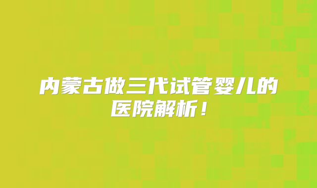 内蒙古做三代试管婴儿的医院解析！