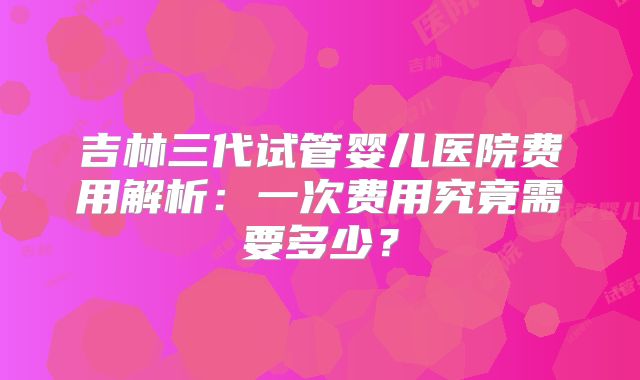 吉林三代试管婴儿医院费用解析:一次费用究竟需要多少?