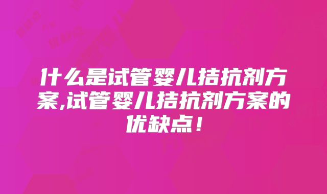 什么是试管婴儿拮抗剂方案,试管婴儿拮抗剂方案的优缺点!