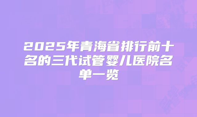 2025年青海省排行前十名的三代试管婴儿医院名单一览