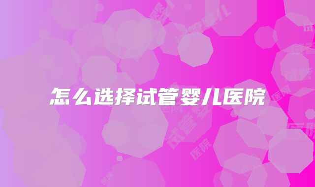 怎么选择试管婴儿医院