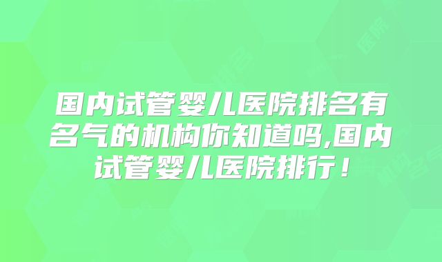 国内试管婴儿医院排名有名气的机构你知道吗,国内试管婴儿医院排行！