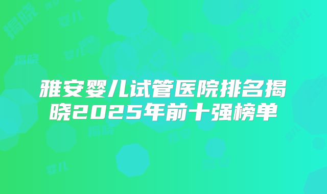 雅安婴儿试管医院排名揭晓2025年前十强榜单
