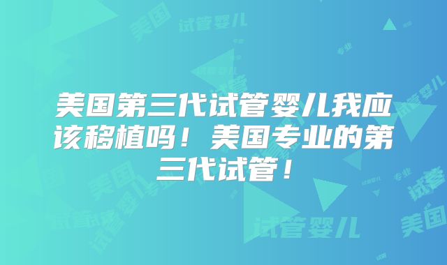 美国第三代试管婴儿我应该移植吗!美国专业的第三代试管!