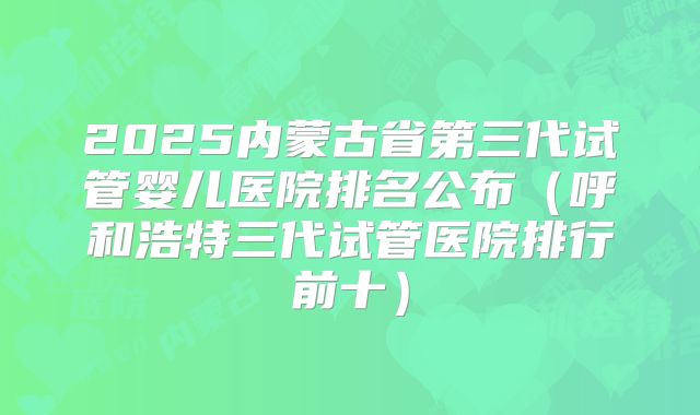 2025内蒙古省第三代试管婴儿医院排名公布（呼和浩特三代试管医院排行前十）