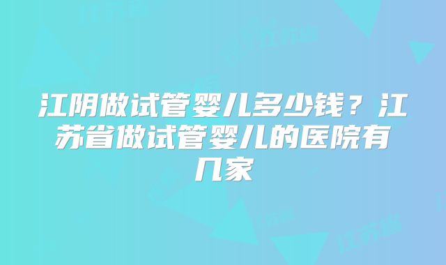 江阴做试管婴儿多少钱?江苏省做试管婴儿的医院有几家