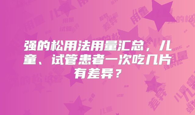 强的松用法用量汇总，儿童、试管患者一次吃几片有差异？
