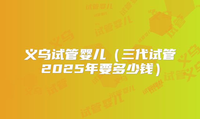义乌试管婴儿(三代试管2025年要多少钱)