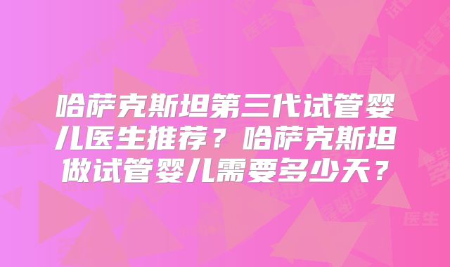 哈萨克斯坦第三代试管婴儿医生推荐？哈萨克斯坦做试管婴儿需要多少天？