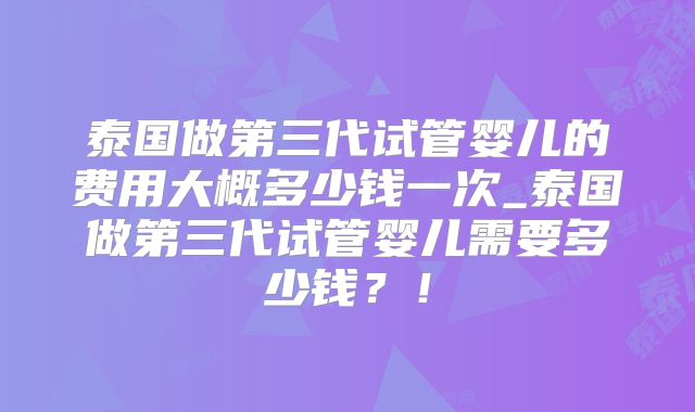 泰国做第三代试管婴儿的费用大概多少钱一次_泰国做第三代试管婴儿需要多少钱？！