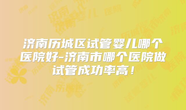 济南历城区试管婴儿哪个医院好-济南市哪个医院做试管成功率高!