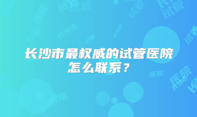 长沙市最权威的试管医院怎么联系？