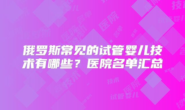 俄罗斯常见的试管婴儿技术有哪些？医院名单汇总