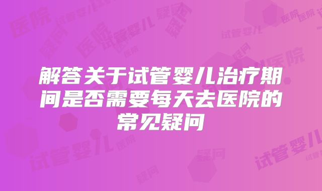 解答关于试管婴儿治疗期间是否需要每天去医院的常见疑问