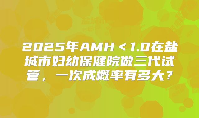 2025年AMH＜1.0在盐城市妇幼保健院做三代试管，一次成概率有多大？
