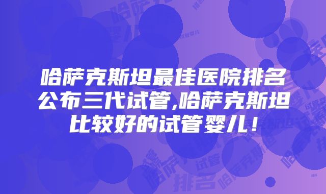 哈萨克斯坦最佳医院排名公布三代试管,哈萨克斯坦比较好的试管婴儿！