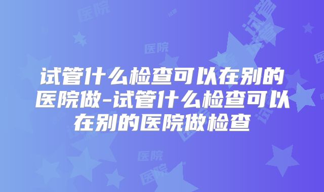 试管什么检查可以在别的医院做-试管什么检查可以在别的医院做检查
