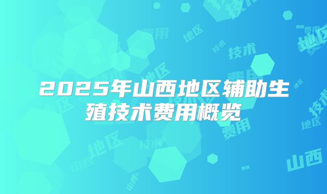 2025年山西地区辅助生殖技术费用概览