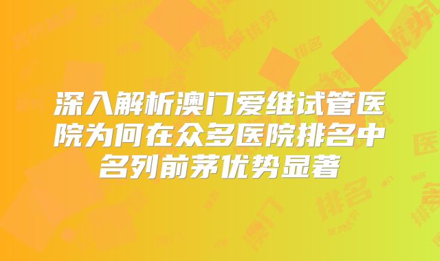 深入解析澳门爱维试管医院为何在众多医院排名中名列前茅优势显著