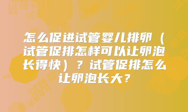 怎么促进试管婴儿排卵（试管促排怎样可以让卵泡长得快）？试管促排怎么让卵泡长大？