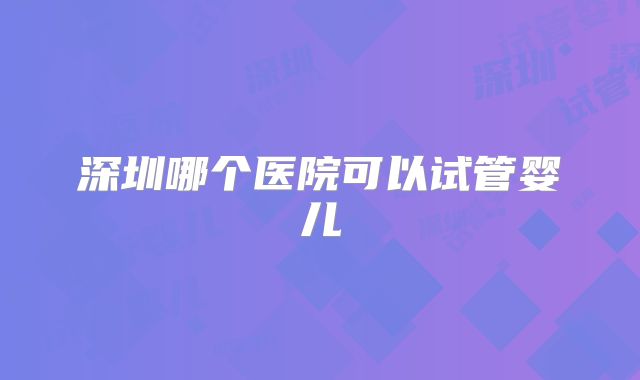 深圳哪个医院可以试管婴儿