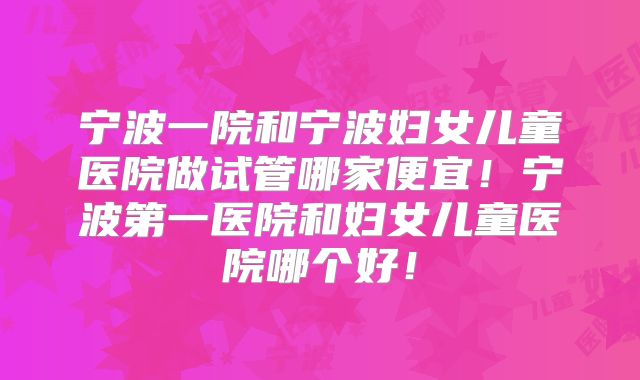宁波一院和宁波妇女儿童医院做试管哪家便宜!宁波第一医院和妇女儿童医院哪个好!