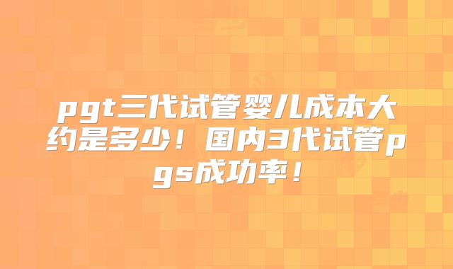 pgt三代试管婴儿成本大约是多少!国内3代试管pgs成功率!