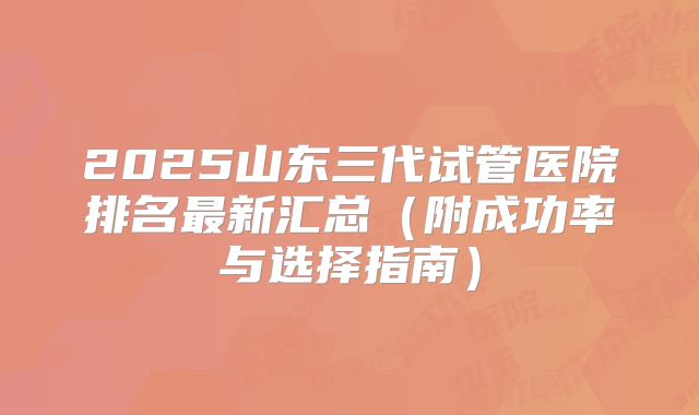 2025山东三代试管医院排名最新汇总(附成功率与选择指南)