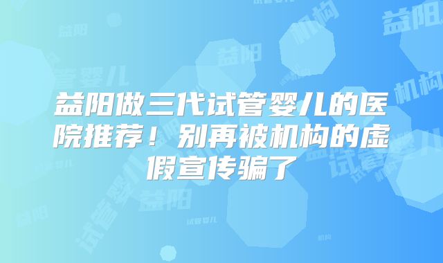 益阳做三代试管婴儿的医院推荐!别再被机构的虚假宣传骗了