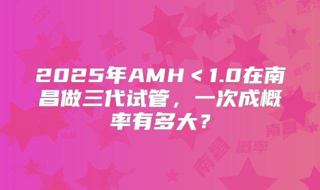 2025年AMH＜1.0在南昌做三代试管，一次成概率有多大？
