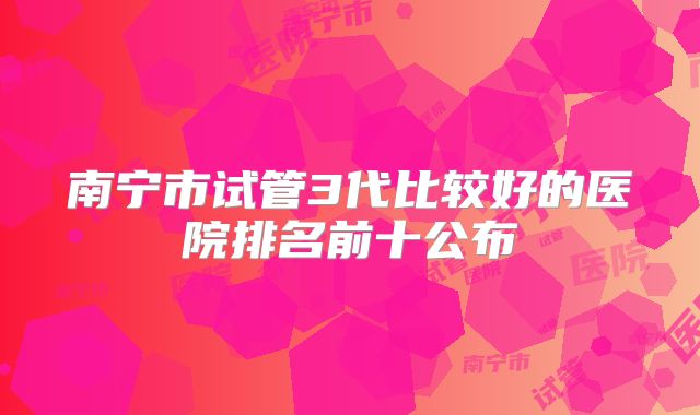 南宁市试管3代比较好的医院排名前十公布