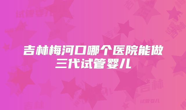 吉林梅河口哪个医院能做三代试管婴儿