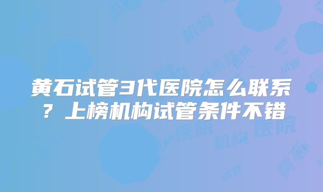 黄石试管3代医院怎么联系？上榜机构试管条件不错