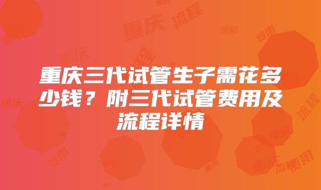 重庆三代试管生子需花多少钱?附三代试管费用及流程详情
