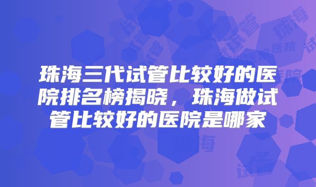 珠海三代试管比较好的医院排名榜揭晓，珠海做试管比较好的医院是哪家