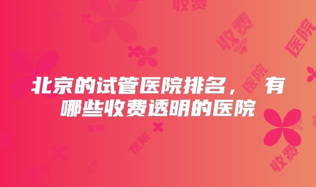 北京的试管医院排名, 有哪些收费透明的医院
