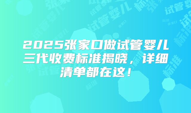 2025张家口做试管婴儿三代收费标准揭晓，详细清单都在这！