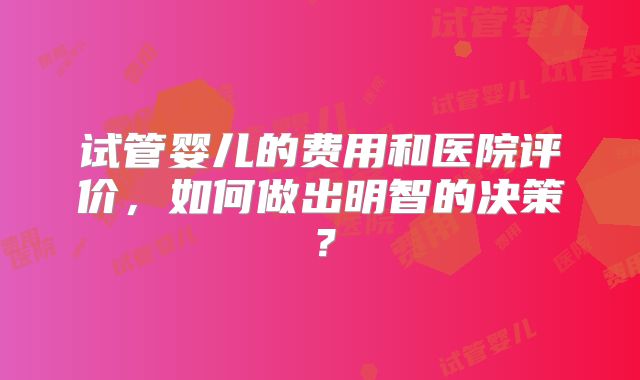 试管婴儿的费用和医院评价,如何做出明智的决策?