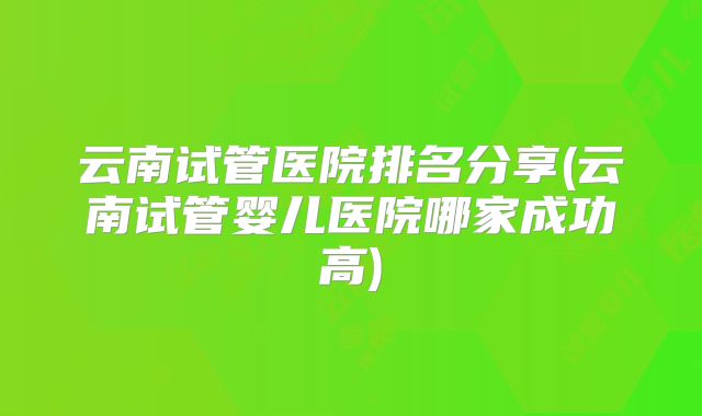 云南试管医院排名分享(云南试管婴儿医院哪家成功高)