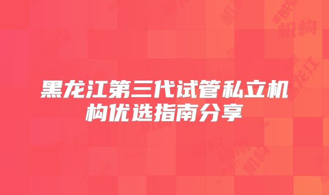 黑龙江第三代试管私立机构优选指南分享