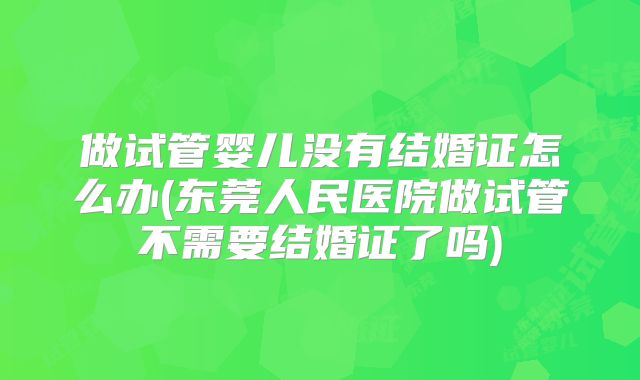 做试管婴儿没有结婚证怎么办(东莞人民医院做试管不需要结婚证了吗)
