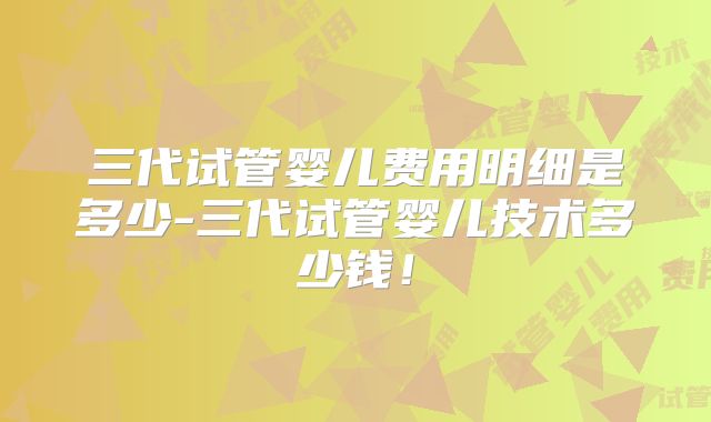 三代试管婴儿费用明细是多少-三代试管婴儿技术多少钱!