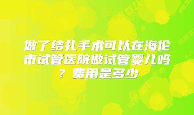 做了结扎手术可以在海伦市试管医院做试管婴儿吗?费用是多少